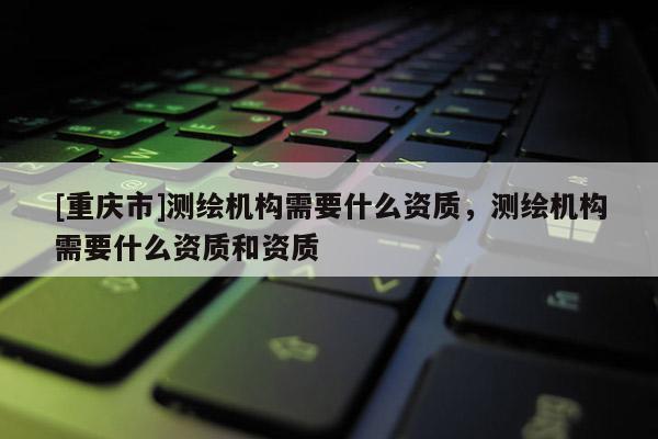 [重庆市]测绘机构需要什么资质，测绘机构需要什么资质和资质