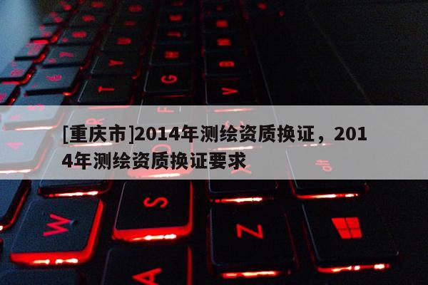 [重庆市]2014年测绘资质换证，2014年测绘资质换证要求