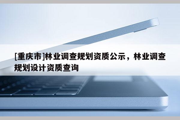 [重庆市]林业调查规划资质公示，林业调查规划设计资质查询