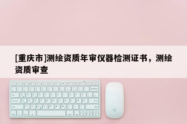 [重庆市]测绘资质年审仪器检测证书，测绘资质审查