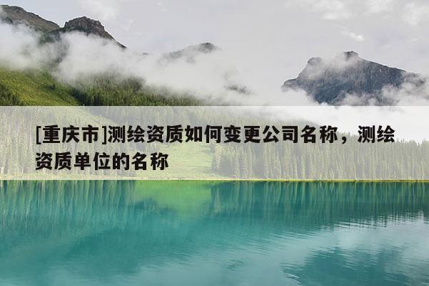 [重庆市]测绘资质如何变更公司名称，测绘资质单位的名称
