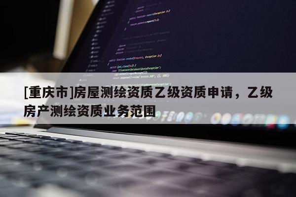 [重庆市]房屋测绘资质乙级资质申请，乙级房产测绘资质业务范围