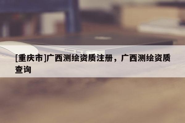 [重庆市]广西测绘资质注册，广西测绘资质查询