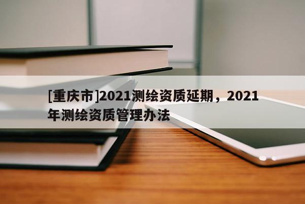 [重庆市]2021测绘资质延期，2021年测绘资质管理办法