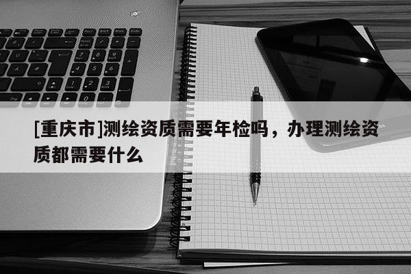 [重庆市]测绘资质需要年检吗，办理测绘资质都需要什么