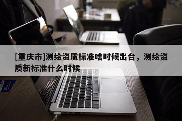 [重庆市]测绘资质标准啥时候出台，测绘资质新标准什么时候