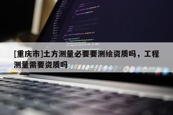 [重庆市]土方测量必要要测绘资质吗，工程测量需要资质吗