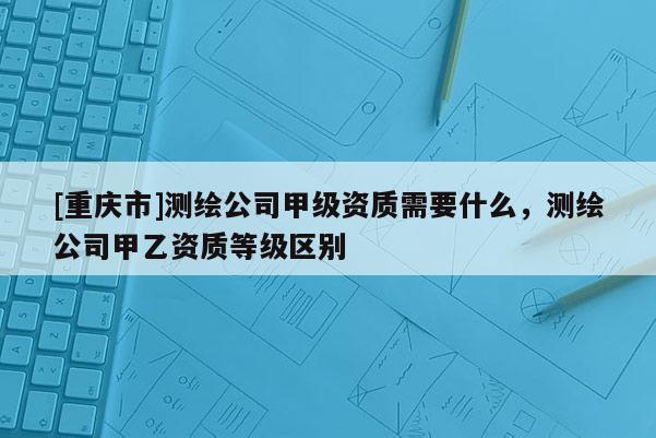 [重庆市]测绘公司甲级资质需要什么，测绘公司甲乙资质等级区别