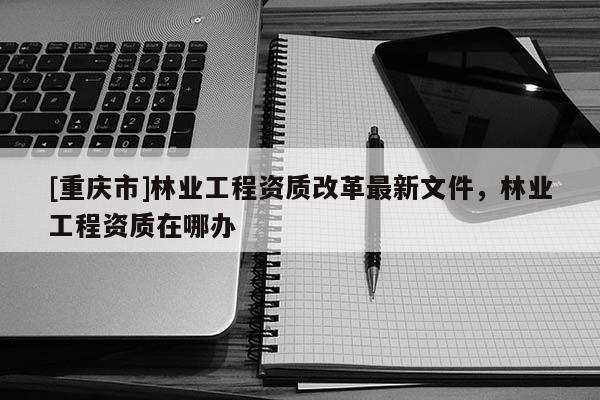 [重庆市]林业工程资质改革最新文件，林业工程资质在哪办