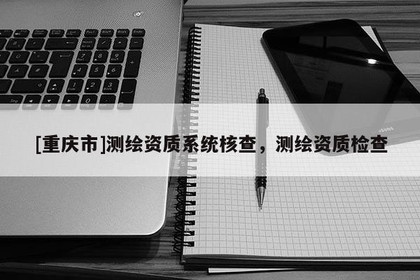 [重庆市]测绘资质系统核查，测绘资质检查