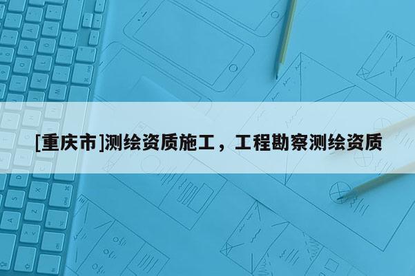 [重庆市]测绘资质施工，工程勘察测绘资质