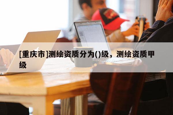 [重庆市]测绘资质分为()级，测绘资质甲级