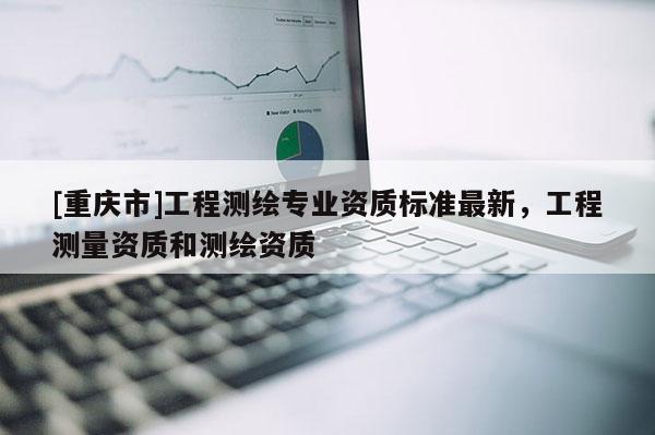 [重庆市]工程测绘专业资质标准最新，工程测量资质和测绘资质