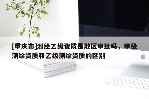 [重庆市]测绘乙级资质是地区审批吗，甲级测绘资质和乙级测绘资质的区别