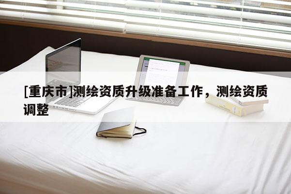 [重庆市]测绘资质升级准备工作，测绘资质调整