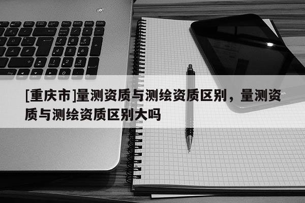[重庆市]量测资质与测绘资质区别，量测资质与测绘资质区别大吗