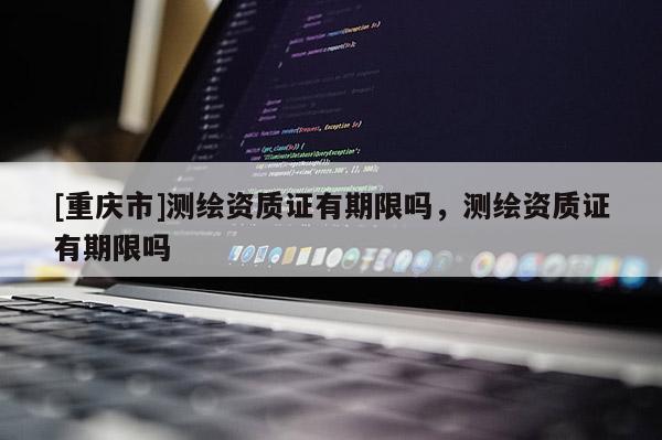 [重庆市]测绘资质证有期限吗，测绘资质证有期限吗