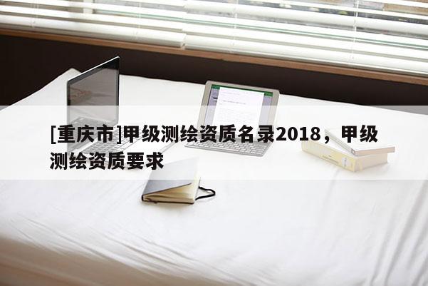 [重庆市]甲级测绘资质名录2018，甲级测绘资质要求