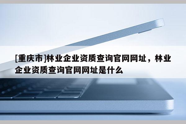 [重庆市]林业企业资质查询官网网址，林业企业资质查询官网网址是什么
