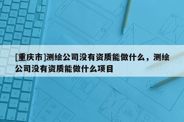 [重庆市]测绘公司没有资质能做什么，测绘公司没有资质能做什么项目