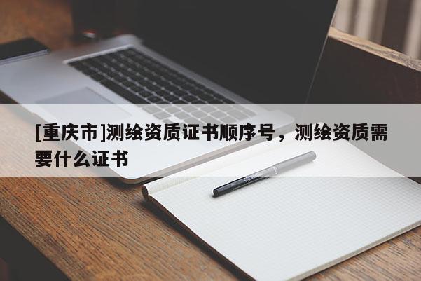 [重庆市]测绘资质证书顺序号，测绘资质需要什么证书
