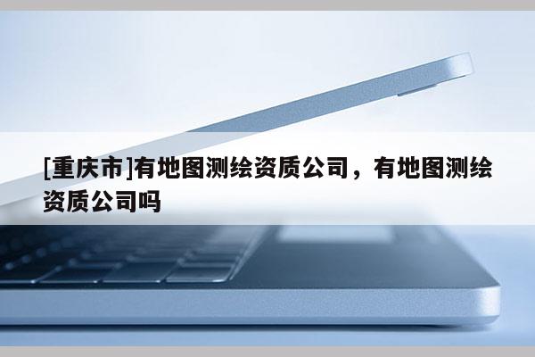 [重庆市]有地图测绘资质公司，有地图测绘资质公司吗