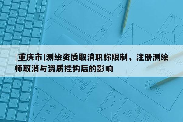 [重庆市]测绘资质取消职称限制，注册测绘师取消与资质挂钩后的影响