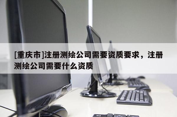 [重庆市]注册测绘公司需要资质要求，注册测绘公司需要什么资质