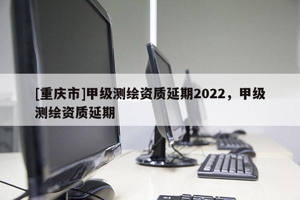 [重庆市]甲级测绘资质延期2022，甲级测绘资质延期
