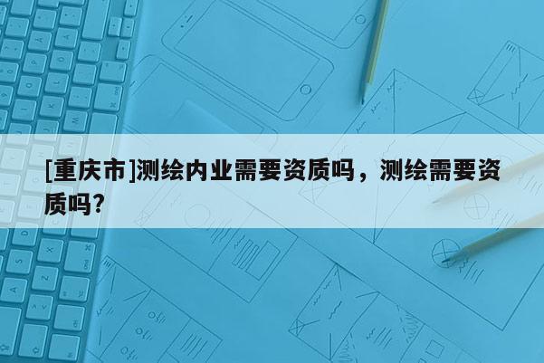 [重庆市]测绘内业需要资质吗，测绘需要资质吗?