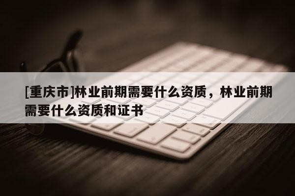 [重庆市]林业前期需要什么资质，林业前期需要什么资质和证书