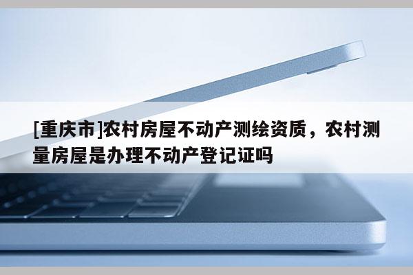 [重庆市]农村房屋不动产测绘资质，农村测量房屋是办理不动产登记证吗