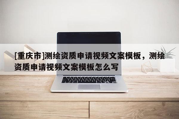 [重庆市]测绘资质申请视频文案模板，测绘资质申请视频文案模板怎么写