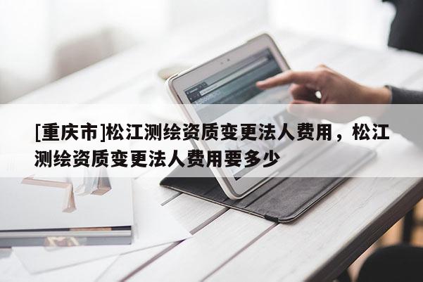 [重庆市]松江测绘资质变更法人费用，松江测绘资质变更法人费用要多少
