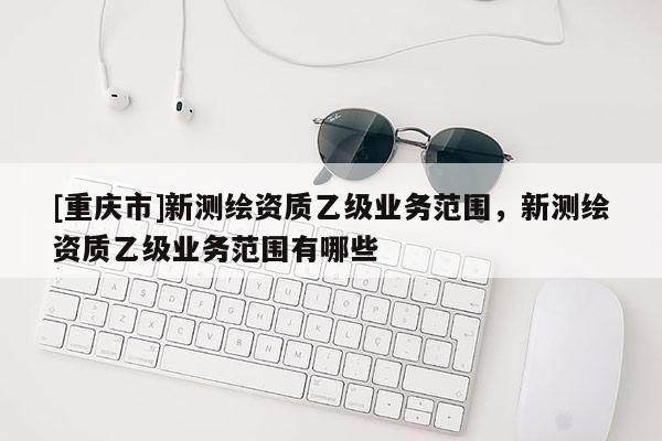 [重庆市]新测绘资质乙级业务范围，新测绘资质乙级业务范围有哪些