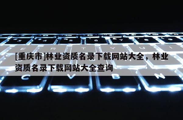 [重庆市]林业资质名录下载网站大全，林业资质名录下载网站大全查询