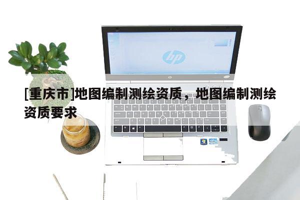 [重庆市]地图编制测绘资质，地图编制测绘资质要求