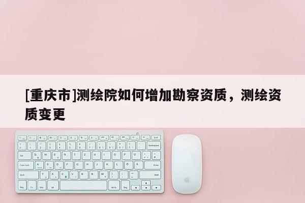 [重庆市]测绘院如何增加勘察资质，测绘资质变更