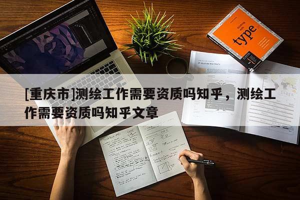 [重庆市]测绘工作需要资质吗知乎，测绘工作需要资质吗知乎文章