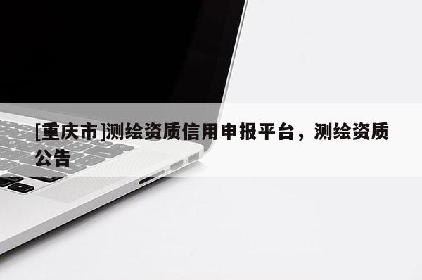 [重庆市]测绘资质信用申报平台，测绘资质公告