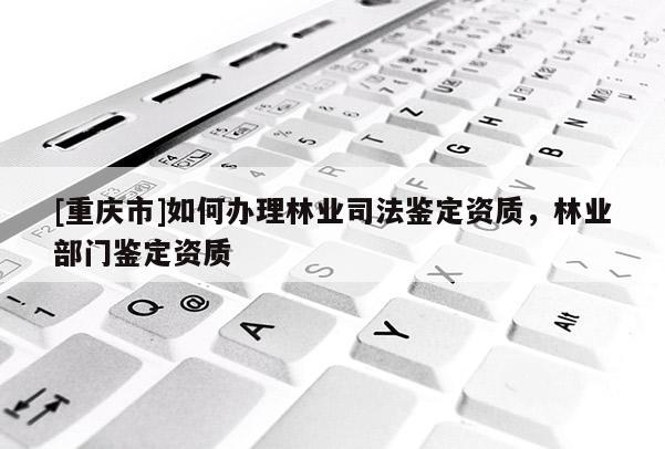 [重庆市]如何办理林业司法鉴定资质，林业部门鉴定资质