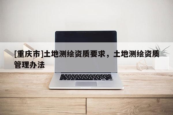 [重庆市]土地测绘资质要求，土地测绘资质管理办法