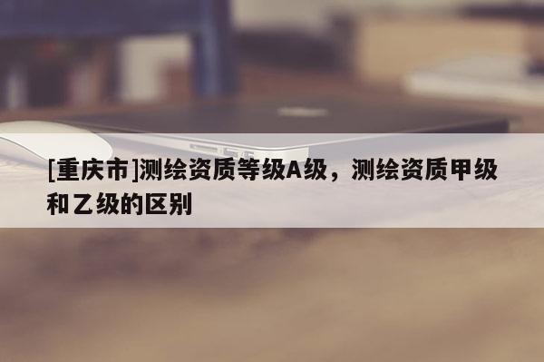 [重庆市]测绘资质等级A级，测绘资质甲级和乙级的区别