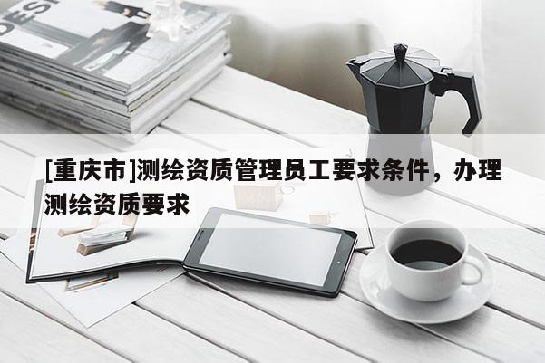 [重庆市]测绘资质管理员工要求条件，办理测绘资质要求