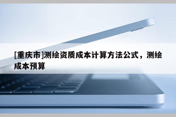 [重庆市]测绘资质成本计算 *** 公式，测绘成本预算