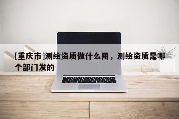 [重庆市]测绘资质做什么用，测绘资质是哪个部门发的