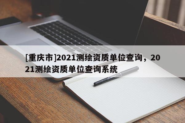 [重庆市]2021测绘资质单位查询，2021测绘资质单位查询系统