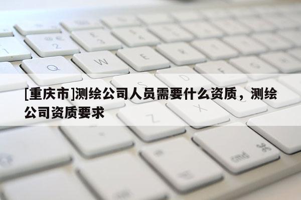 [重庆市]测绘公司人员需要什么资质，测绘公司资质要求