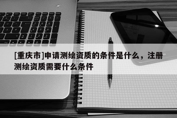 [重庆市]申请测绘资质的条件是什么，注册测绘资质需要什么条件