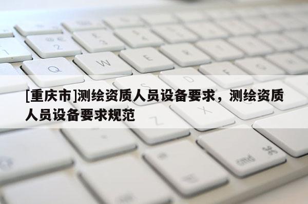 [重庆市]测绘资质人员设备要求，测绘资质人员设备要求规范